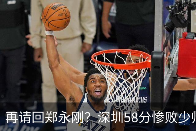 再请回郑永刚？深圳58分惨败少帅离下课不远了 周鹏是前车之鉴