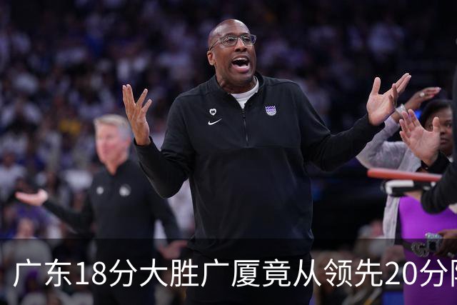 广东18分大胜广厦竟从领先20分险被追到3分！杨毅直言徐杰阅读比赛能力不如弗格