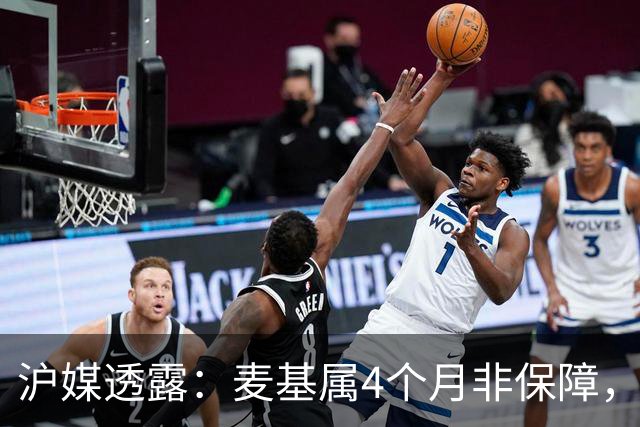 沪媒透露：麦基属4个月非保障，现阶段首要任务寻找顶级护框大外