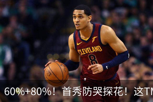 60%+80%！首秀防哭探花！这TM次轮？骑士这会赚到了